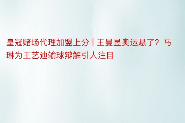 皇冠赌场代理加盟上分 | 王曼昱奥运悬了？马琳为王艺迪输球辩解引人注目