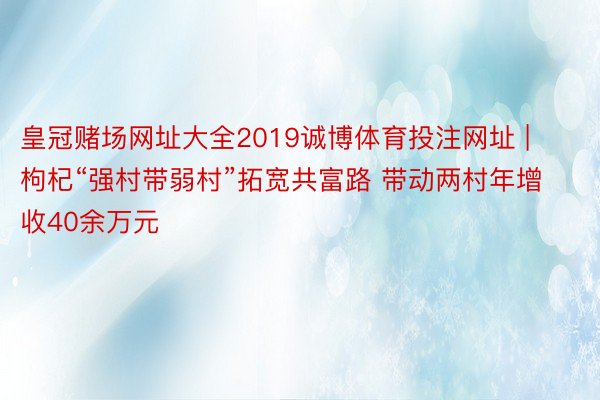 皇冠赌场网址大全2019诚博体育投注网址 | 枸杞“强村带弱村”拓宽共富路 带动两村年增收40余万元