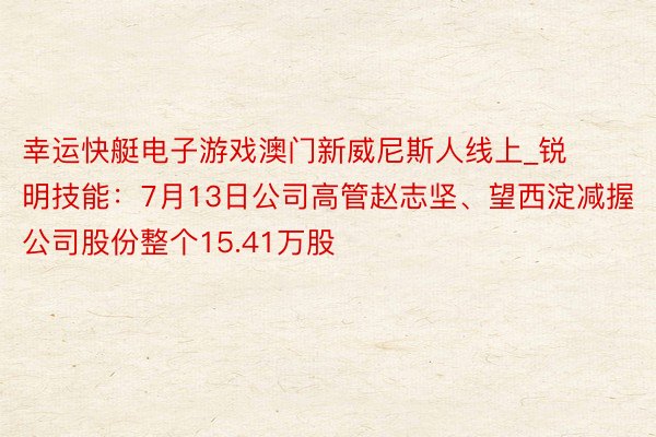 幸运快艇电子游戏澳门新威尼斯人线上_锐明技能：7月13日公司高管赵志坚、望西淀减握公司股份整个15.41万股