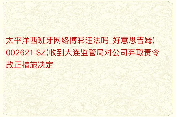 太平洋西班牙网络博彩违法吗_好意思吉姆(002621.SZ)收到大连监管局对公司弃取责令改正措施决定