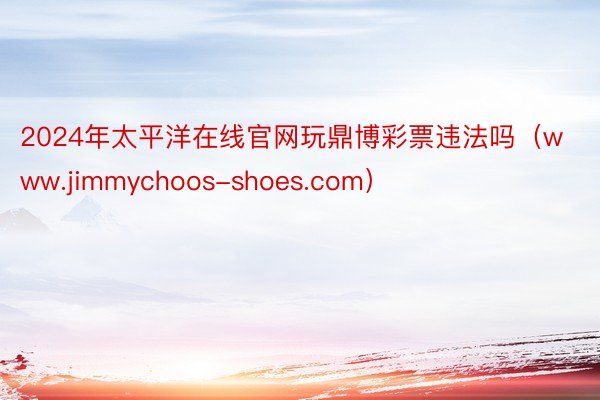 2024年太平洋在线官网玩鼎博彩票违法吗（www.jimmychoos-shoes.com）