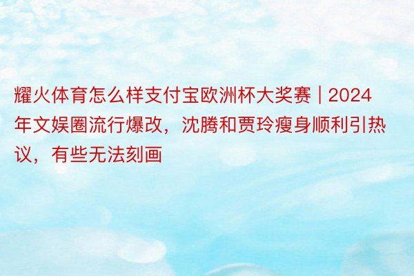 耀火体育怎么样支付宝欧洲杯大奖赛 | 2024年文娱圈流行爆改，沈腾和贾玲瘦身顺利引热议，有些无法刻画