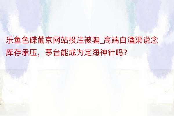 乐鱼色碟葡京网站投注被骗_高端白酒渠说念库存承压，茅台能成为定海神针吗？