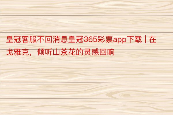 皇冠客服不回消息皇冠365彩票app下载 | 在戈雅克，倾听山茶花的灵感回响