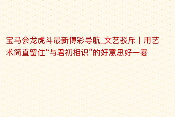 宝马会龙虎斗最新博彩导航_文艺驳斥丨用艺术简直留住“与君初相识”的好意思好一霎