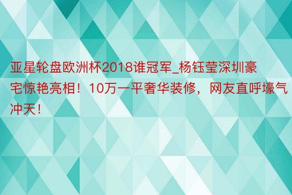 亚星轮盘欧洲杯2018谁冠军_杨钰莹深圳豪宅惊艳亮相！10万一平奢华装修，网友直呼壕气冲天！