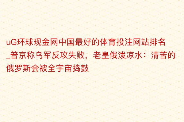 uG环球现金网中国最好的体育投注网站排名_普京称乌军反攻失败，老皇俄泼凉水：清苦的俄罗斯会被全宇宙捣鼓