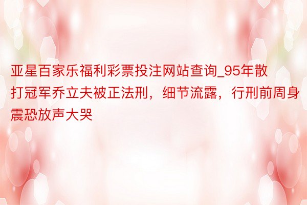 亚星百家乐福利彩票投注网站查询_95年散打冠军乔立夫被正法刑，细节流露，行刑前周身震恐放声大哭