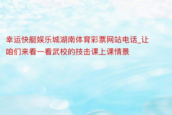 幸运快艇娱乐城湖南体育彩票网站电话_让咱们来看一看武校的技击课上课情景