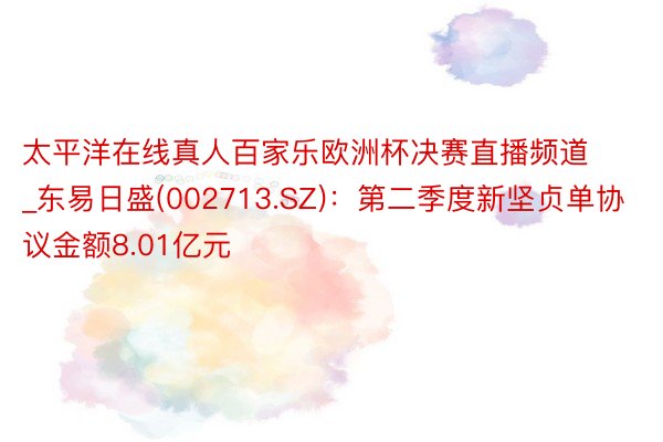 太平洋在线真人百家乐欧洲杯决赛直播频道_东易日盛(002713.SZ)：第二季度新坚贞单协议金额8.01亿元