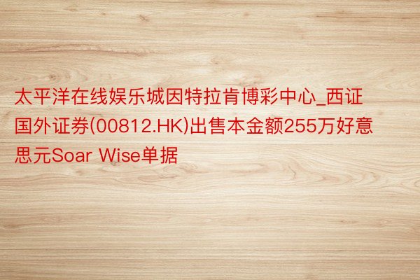 太平洋在线娱乐城因特拉肯博彩中心_西证国外证券(00812.HK)出售本金额255万好意思元Soar Wise单据