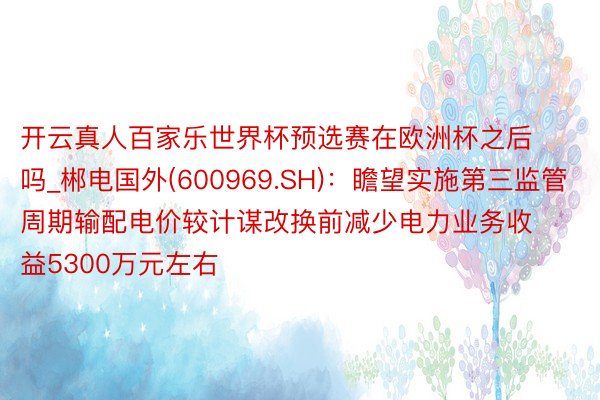 开云真人百家乐世界杯预选赛在欧洲杯之后吗_郴电国外(600969.SH)：瞻望实施第三监管周期输配电价较计谋改换前减少电力业务收益5300万元左右