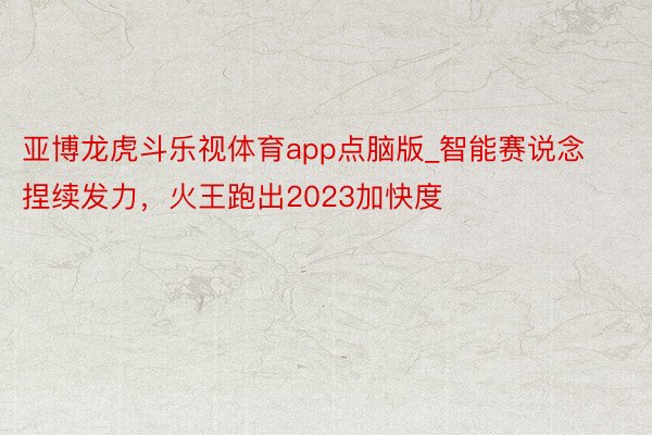 亚博龙虎斗乐视体育app点脑版_智能赛说念捏续发力，火王跑出2023加快度