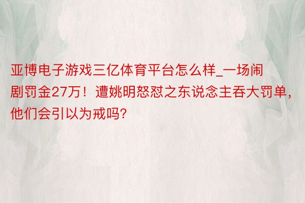 亚博电子游戏三亿体育平台怎么样_一场闹剧罚金27万！遭姚明怒怼之东说念主吞大罚单，他们会引以为戒吗？