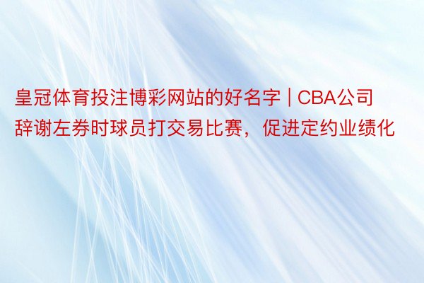 皇冠体育投注博彩网站的好名字 | CBA公司辞谢左券时球员打交易比赛，促进定约业绩化