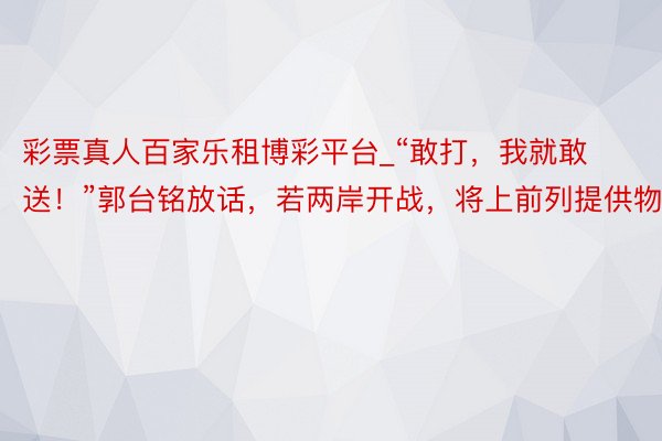 彩票真人百家乐租博彩平台_“敢打，我就敢送！”郭台铭放话，若两岸开战，将上前列提供物质