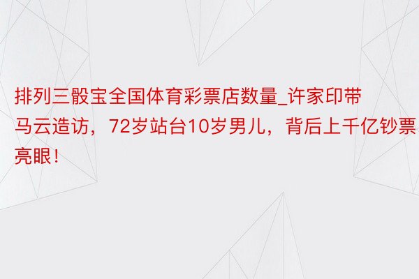 排列三骰宝全国体育彩票店数量_许家印带马云造访，72岁站台10岁男儿，背后上千亿钞票亮眼！