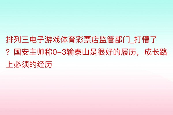 排列三电子游戏体育彩票店监管部门_打懵了？国安主帅称0-3输泰山是很好的履历，成长路上必须的经历