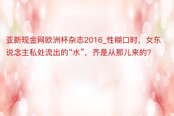 亚新现金网欧洲杯杂志2016_性糊口时，女东说念主私处流出的“水”，齐是从那儿来的?