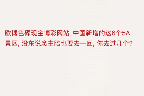 欧博色碟现金博彩网站_中国新增的这6个5A景区, 没东说念主陪也要去一回, 你去过几个?