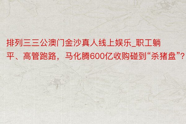 排列三三公澳门金沙真人线上娱乐_职工躺平、高管跑路，马化腾600亿收购碰到“杀猪盘”？