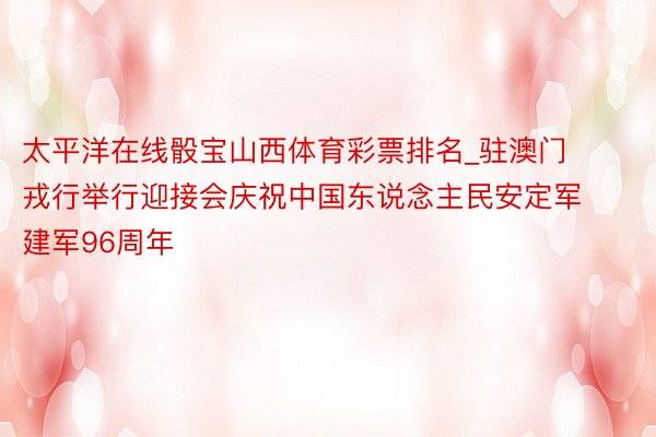 太平洋在线骰宝山西体育彩票排名_驻澳门戎行举行迎接会庆祝中国东说念主民安定军建军96周年