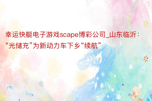 幸运快艇电子游戏scape博彩公司_山东临沂：“光储充”为新动力车下乡“续航”