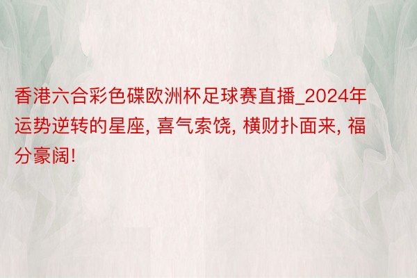 香港六合彩色碟欧洲杯足球赛直播_2024年运势逆转的星座, 喜气索饶, 横财扑面来, 福分豪阔!