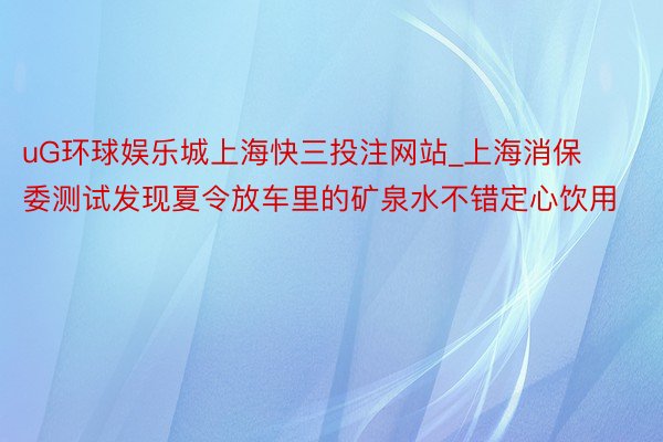 uG环球娱乐城上海快三投注网站_上海消保委测试发现夏令放车里的矿泉水不错定心饮用