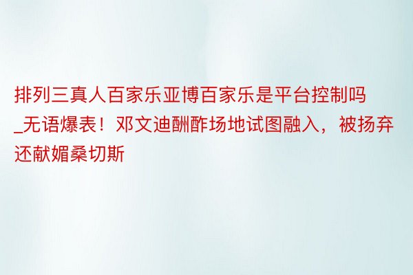 排列三真人百家乐亚博百家乐是平台控制吗_无语爆表！邓文迪酬酢场地试图融入，被扬弃还献媚桑切斯