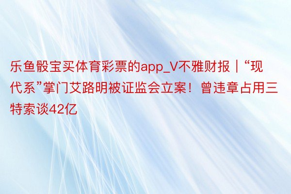 乐鱼骰宝买体育彩票的app_V不雅财报｜“现代系”掌门艾路明被证监会立案！曾违章占用三特索谈42亿