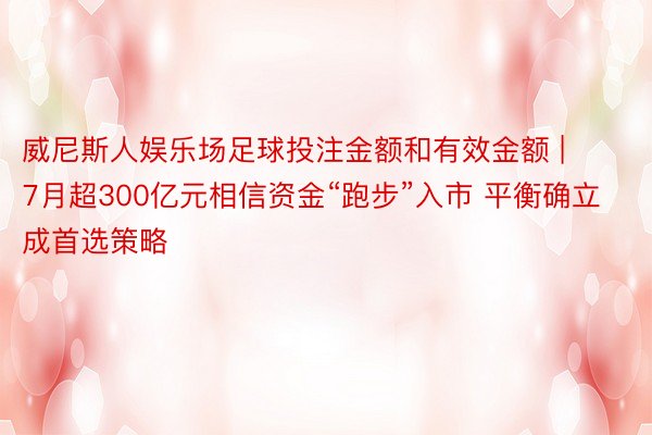 威尼斯人娱乐场足球投注金额和有效金额 | 7月超300亿元相信资金“跑步”入市 平衡确立成首选策略