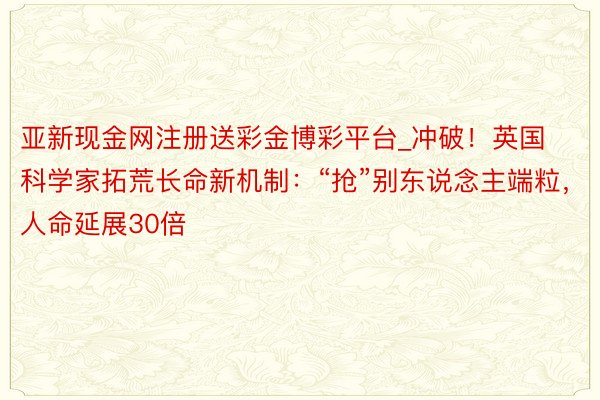 亚新现金网注册送彩金博彩平台_冲破！英国科学家拓荒长命新机制：“抢”别东说念主端粒，人命延展30倍