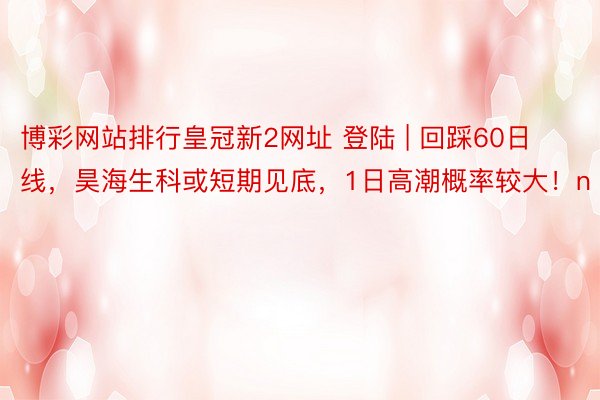 博彩网站排行皇冠新2网址 登陆 | 回踩60日线，昊海生科或短期见底，1日高潮概率较大！n