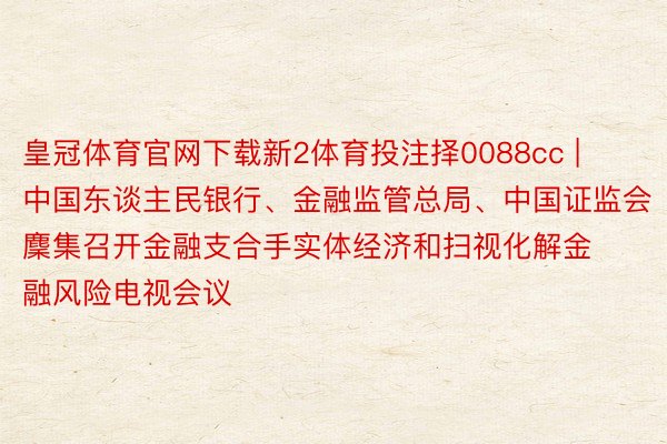 皇冠体育官网下载新2体育投注择0088cc | 中国东谈主民银行、金融监管总局、中国证监会麇集召开金融支合手实体经济和扫视化解金融风险电视会议