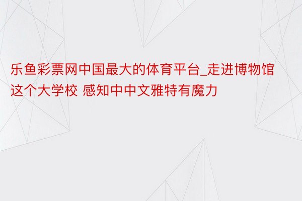 乐鱼彩票网中国最大的体育平台_走进博物馆这个大学校 感知中中文雅特有魔力