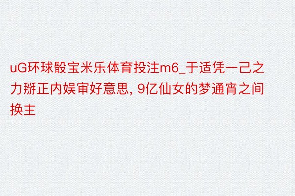 uG环球骰宝米乐体育投注m6_于适凭一己之力掰正内娱审好意思, 9亿仙女的梦通宵之间换主