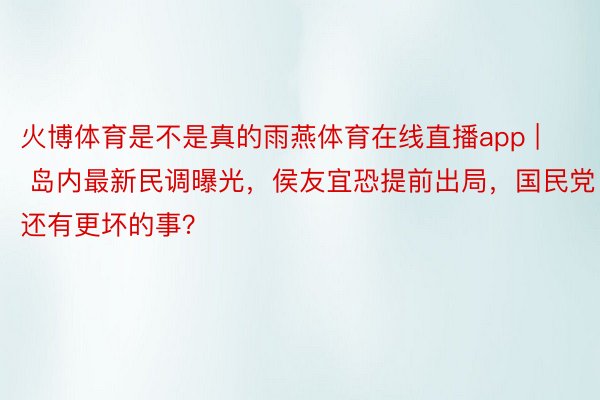 火博体育是不是真的雨燕体育在线直播app | 岛内最新民调曝光，侯友宜恐提前出局，国民党还有更坏的事？