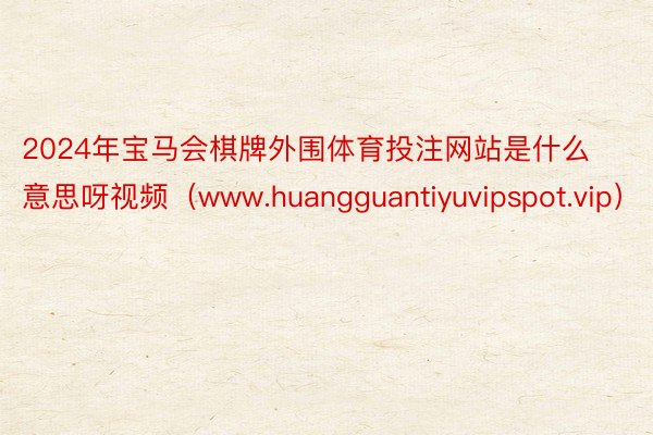 2024年宝马会棋牌外围体育投注网站是什么意思呀视频（www.huangguantiyuvipspot.vip）