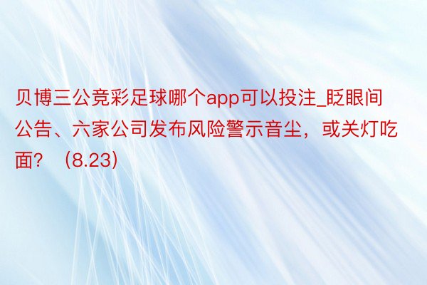 贝博三公竞彩足球哪个app可以投注_眨眼间公告、六家公司发布风险警示音尘，或关灯吃面？（8.23）