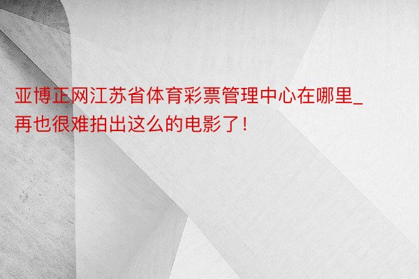 亚博正网江苏省体育彩票管理中心在哪里_再也很难拍出这么的电影了！