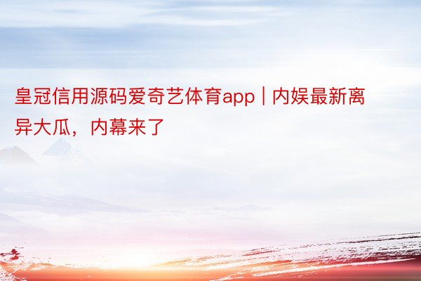 皇冠信用源码爱奇艺体育app | 内娱最新离异大瓜，内幕来了