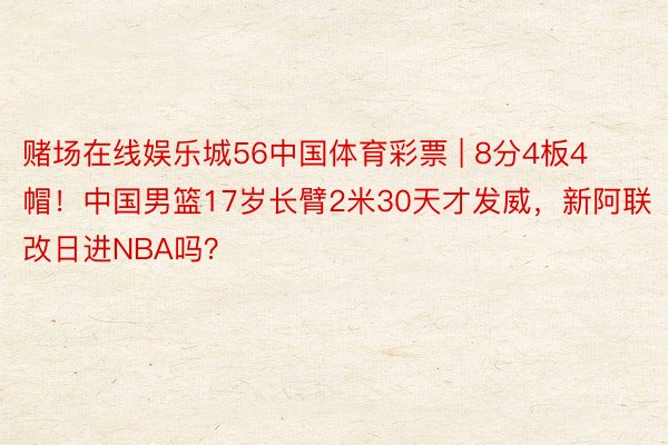 赌场在线娱乐城56中国体育彩票 | 8分4板4帽！中国男篮17岁长臂2米30天才发威，新阿联改日进NBA吗？