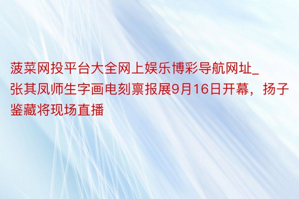 菠菜网投平台大全网上娱乐博彩导航网址_张其凤师生字画电刻禀报展9月16日开幕，扬子鉴藏将现场直播