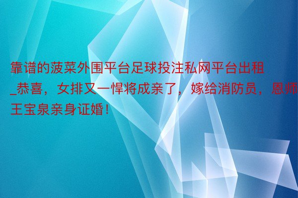 靠谱的菠菜外围平台足球投注私网平台出租_恭喜，女排又一悍将成亲了，嫁给消防员，恩师王宝泉亲身证婚！