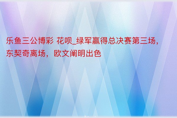 乐鱼三公博彩 花呗_绿军赢得总决赛第三场，东契奇离场，欧文阐明出色