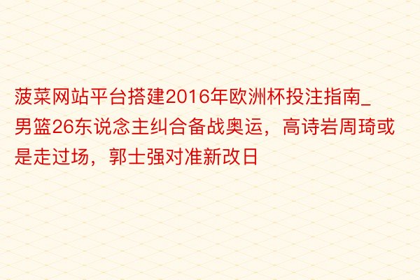 菠菜网站平台搭建2016年欧洲杯投注指南_男篮26东说念主纠合备战奥运，高诗岩周琦或是走过场，郭士强对准新改日