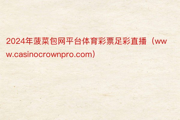 2024年菠菜包网平台体育彩票足彩直播（www.casinocrownpro.com）