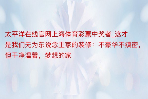 太平洋在线官网上海体育彩票中奖者_这才是我们无为东说念主家的装修：不豪华不缜密，但干净温馨，梦想的家