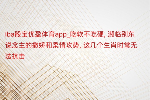 iba骰宝优盈体育app_吃软不吃硬, 濒临别东说念主的撒娇和柔情攻势, 这几个生肖时常无法抗击